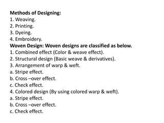 Methods of Designing:
1. Weaving.
2. Printing.
3. Dyeing.
4. Embroidery.
Woven Design: Woven designs are classified as below.
1. Combined effect (Color & weave effect).
2. Structural design (Basic weave & derivatives).
3. Arrangement of warp & weft.
a. Stripe effect.
b. Cross –over effect.
c. Check effect.
4. Colored design (By using colored warp & weft).
a. Stripe effect.
b. Cross –over effect.
c. Check effect.
 