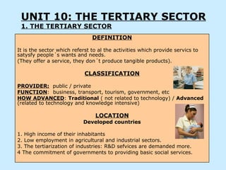 UNIT 10: THE TERTIARY SECTOR
 1. THE TERTIARY SECTOR
                               DEFINITION

It is the sector which referst to al the activities which provide servics to
satysfy people´s wants and needs.
(They offer a service, they don´t produce tangible products).

                            CLASSIFICATION

PROVIDER: public / private
FUNCTION: business, transport, tourism, government, etc
HOW ADVANCED: Traditional ( not related to technology) / Advanced
(related to technology and knowledge intensive)

                                LOCATION
                           Developed countries

1. High income of their inhabitants
2. Low employment in agricultural and industrial sectors.
3. The tertiarization of industries: R&D sefvices are demanded more.
4 The commitment of governments to providing basic social services.
 