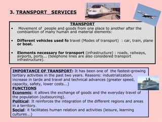 3. TRANSPORT SERVICES

                              TRANSPORT
•    Movement of people and goods from one place to another after the
    combiantion of many human and material elements:

•   Different vehicles used fo travel (Modes of transport) : car, train, plane
    or boat.

•   Elements necessary for transport (infrastructure) : roads, railways,
    airports, ports... (telephone lines are also considered transport
    infrastructure).


IMPORTANCE OF TRANSPORT: It has been one of the fastest-growing
tertiary activities in the past two years. Reasons: industrialization,
increase in tarde and travel and technical advances (greater speed,
capacity, safety, lower costs...)
FUNCTIONS
Economic: it allows the exchange of goods and the everyday travel of
the population (outsourcing).
Political: It reinforces the integration of the different regions and areas
in a territory.
Social: it facilitates human relation and activities (leisure, learning
cultures...)
 