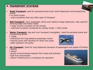 4. TRANSPORT SYSTEMS

•    Road Transport: used for personal travel (over short distances) and transporting
     goods.
    + no fixed routes
    - more accidents than any other type of transport

•   Rail Transport: carry passenger (short and medium-range distances). Also used for
    carrying large and heavy loads.
    + large volume of goods can be carried.
    - restrictes to places connected by railway tracks = fxed routes

•    Water Transport: sea and river transport (navigable). Used for personal travel and
     transporting goods.
    + cheap
    - inattractive for long-distance passenger travel
    - requires ports with facilities for ships and cargo
    - water pollution (oil spills)

•    Air Transport: Used for long distances transport of passengers and goods of limited
     volume.
    + speed
    - severe environmental impacts from noise and pollution
    - high fuel consumption
    - airport infrastructure is necessary for operation
 