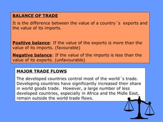 BALANCE OF TRADE
It is the difference between the value of a country´s exports and
the value of its imports.


Positive balance: If the value of the exports is more than the
value of its imports. (favourable)
Negative balance: If the value of the imports is less than the
value of its exports. (unfavourable)

 MAJOR TRADE FLOWS
 The developed countries control most of the world´s trade.
 Developing countries have significantly increased their share
 in world goods trade. However, a large number of less
 developed countries, especially in Africa and the Midle East,
 remain outside the world trade flows.
 