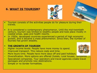 6. WHAT IS TOURISM?



•    Tourism consists of the activities people do for pleasure during their
     travels.

•    It is considered a contemporary phenomenon. Until the mid-twentieth
     century, tourism was limited to wealthy people and took place mostly in
     coastal areas, spas and health resorts.
•    In 1950s, developed countries experienced a period of high economic
     growth, and it became a mass phenomenon. Since then, the number of
     tourists has grown steadily.

•    THE GROWTH OF TOURISM
-    Higher income levels. People have more money to spend.
-    Improved transport. This reduce costs and time.
-    More lisure time. People have more days off and paid holidays.
-    Diversification. More options are offered (hotels, rural houses, campsites…)
-    Specialized companies. Tour operators and travel agencies create travel
     packages and promote new destinations.
-    Simple or no border formalities.
 
