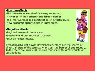 •Positive effects:
-The increase in wealth of receiving countries.
-Activation of the economy and labour market.
-The improvement and construction of infrastructure.
-New economic opportunities in rural areas.

•Negative effects:
-Regional economic imbalances.
-Seasonal and precarious employment.
-Environmental impact.

Iternational tourist flows: Developed countries are the source of
almost all type of the tourists who cross the border of any country.
Today there are neraly 900 million tourists, with great variety of
destinations.
 