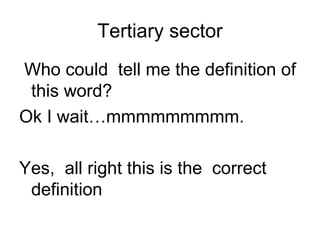 Tertiary sector
Who could tell me the definition of
 this word?
Ok I wait…mmmmmmmmm.

Yes, all right this is the correct
 definition
 