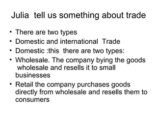 Julia tell us something about trade
• There are two types
• Domestic and international Trade
• Domestic :this there are two types:
• Wholesale. The company bying the goods
   wholesale and resells it to small
  businesses
• Retail the company purchases goods
  directly from wholesale and resells them to
  consumers
 