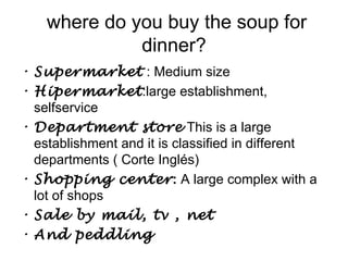 where do you buy the soup for
              dinner?
• Supermarket : Medium size
• Hipermarket:large establishment,
  selfservice
• Department store This is a large
  establishment and it is classified in different
  departments ( Corte Inglés)
• Shopping center: A large complex with a
  lot of shops
• Sale by mail, tv , net
• And peddling
 