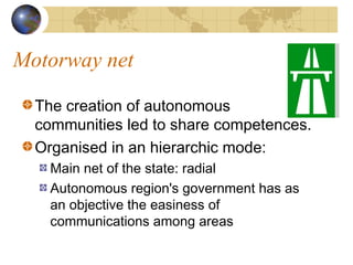 Motorway net

  The creation of autonomous
  communities led to share competences.
  Organised in an hierarchic mode:
    Main net of the state: radial
    Autonomous region's government has as
    an objective the easiness of
    communications among areas
 
