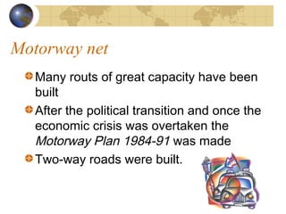 Motorway net
   Many routs of great capacity have been
   built
   After the political transition and once the
   economic crisis was overtaken the
   Motorway Plan 1984-91 was made
   Two-way roads were built.
 