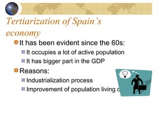 Tertiarization of Spain’s
economy
   It has been evident since the 60s:
     It occupies a lot of active population
     It has bigger part in the GDP
   Reasons:
     Industrialization process
     Improvement of population living conditions
 