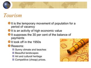 Tourism
  It is the temporary movement of population for a
  period of vacancy
  It is an activity of high economic value
  It supposes the 30 per cent of the balance of
  payments
  It took off in the 1950s
  Reasons:
    Sunny climate and beaches
    Beautiful landscapes
    Art and cultural heritage
    Competitive (cheap) prices.
 