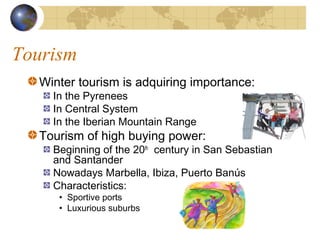 Tourism
  Winter tourism is adquiring importance:
    In the Pyrenees
    In Central System
    In the Iberian Mountain Range
  Tourism of high buying power:
    Beginning of the 20th century in San Sebastian
    and Santander
    Nowadays Marbella, Ibiza, Puerto Banús
    Characteristics:
     • Sportive ports
     • Luxurious suburbs
 
