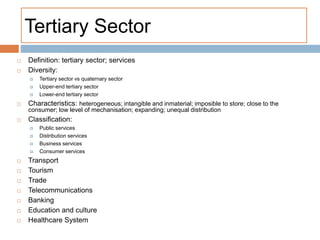 Tertiary Sector
 Definition: tertiary sector; services
 Diversity:
 Tertiary sector vs quaternary sector
 Upper-end tertiary sector
 Lower-end tertiary sector
 Characteristics: heterogeneous; intangible and inmaterial; imposible to store; close to the
consumer; low level of mechanisation; expanding; unequal distribution
 Classification:
 Public services
 Distribution services
 Business services
 Consumer services
 Transport
 Tourism
 Trade
 Telecommunications
 Banking
 Education and culture
 Healthcare System
 