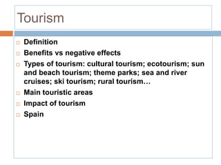 Tourism
 Definition
 Benefits vs negative effects
 Types of tourism: cultural tourism; ecotourism; sun
and beach tourism; theme parks; sea and river
cruises; ski tourism; rural tourism…
 Main touristic areas
 Impact of tourism
 Spain
 