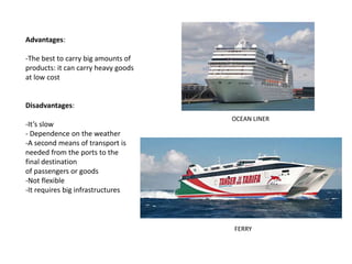 FERRY
OCEAN LINER
Advantages:
-The best to carry big amounts of
products: it can carry heavy goods
at low cost
Disadvantages:
-It’s slow
- Dependence on the weather
-A second means of transport is
needed from the ports to the
final destination
of passengers or goods
-Not flexible
-It requires big infrastructures
 