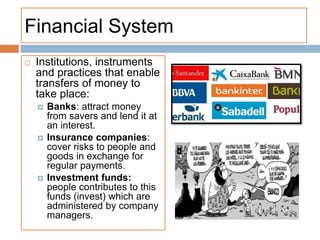 Financial System
 Institutions, instruments
and practices that enable
transfers of money to
take place:
 Banks: attract money
from savers and lend it at
an interest.
 Insurance companies:
cover risks to people and
goods in exchange for
regular payments.
 Investment funds:
people contributes to this
funds (invest) which are
administered by company
managers.
 