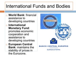 International Funds and Bodies
 World Bank: financial
assistance to
developing countries
 International
Monetary Fund:
promotes economic
cooperation and
assistance to
developing countries
 European Central
Bank: maintains the
stability of prices in
the Eurozone.
 