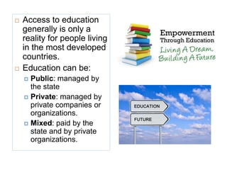  Access to education
generally is only a
reality for people living
in the most developed
countries.
 Education can be:
 Public: managed by
the state
 Private: managed by
private companies or
organizations.
 Mixed: paid by the
state and by private
organizations.
 