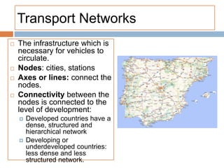 Transport Networks
 The infrastructure which is
necessary for vehicles to
circulate.
 Nodes: cities, stations
 Axes or lines: connect the
nodes.
 Connectivity between the
nodes is connected to the
level of development:
 Developed countries have a
dense, structured and
hierarchical network
 Developing or
underdeveloped countries:
less dense and less
structured network.
 
