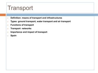 Transport
 Definition: means of transport and infrastructures
 Types: ground transport, water transport and air transport
 Functions of transport
 Transport networks
 Importance and impact of transport
 Spain
 