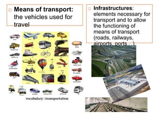  Means of transport:
the vehicles used for
travel
 Infrastructures:
elements necessary for
transport and to allow
the functioning of
means of transport
(roads, railways,
airports, ports…)
 