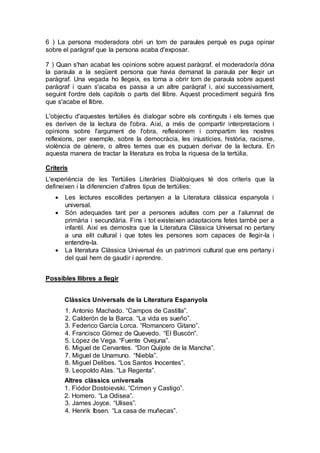 6 ) La persona moderadora obri un torn de paraules perquè es puga opinar
sobre el paràgraf que la persona acaba d'exposar.
7 ) Quan s'han acabat les opinions sobre aquest paràgraf, el moderador/a dóna
la paraula a la següent persona que havia demanat la paraula per llegir un
paràgraf. Una vegada ho llegeix, es torna a obrir torn de paraula sobre aquest
paràgraf i quan s'acaba es passa a un altre paràgraf i, així successivament,
seguint l'ordre dels capítols o parts del llibre. Aquest procediment seguirà fins
que s'acabe el llibre.
L'objectiu d'aquestes tertúlies és dialogar sobre els continguts i els temes que
es deriven de la lectura de l'obra. Així, a més de compartir interpretacions i
opinions sobre l'argument de l'obra, reflexionem i compartim les nostres
reflexions, per exemple, sobre la democràcia, les injustícies, història, racisme,
violència de gènere, o altres temes que es puguen derivar de la lectura. En
aquesta manera de tractar la literatura es troba la riquesa de la tertúlia.
Criteris
L'experiència de les Tertúlies Literàries Dialògiques té dos criteris que la
defineixen i la diferencien d'altres tipus de tertúlies:
 Les lectures escollides pertanyen a la Literatura clàssica espanyola i
universal.
 Són adequades tant per a persones adultes com per a l’alumnat de
primària i secundària. Fins i tot existeixen adaptacions fetes també per a
infantil. Així es demostra que la Literatura Clàssica Universal no pertany
a una elit cultural i que totes les persones som capaces de llegir-la i
entendre-la.
 La literatura Clàssica Universal és un patrimoni cultural que ens pertany i
del qual hem de gaudir i aprendre.
Possibles llibres a llegir
Clàssics Universals de la Literatura Espanyola
1. Antonio Machado. “Campos de Castilla”.
2. Calderón de la Barca. “La vida es sueño”.
3. Federico García Lorca. “Romancero Gitano”.
4. Francisco Gómez de Quevedo. “El Buscón”.
5. López de Vega. “Fuente Ovejuna”.
6. Miguel de Cervantes. “Don Quijote de la Mancha”.
7. Miguel de Unamuno. “Niebla”.
8. Miguel Delibes. “Los Santos Inocentes”.
9. Leopoldo Alas. “La Regenta”.
Altres clàssics universals
1. Fiódor Dostoievski. “Crimen y Castigo”.
2. Homero. “La Odisea”.
3. James Joyce. “Ulises”.
4. Henrik Ibsen. “La casa de muñecas”.
 