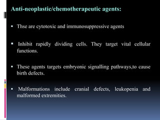 Anti-neoplastic/chemotherapeutic agents:
 Thse are cytotoxic and immunosuppressive agents
 Inhibit rapidly dividing cells. They target vital cellular
functions.
 These agents targets embryonic signalling pathways,to cause
birth defects.
 Malformations include cranial defects, leukopenia and
malformed extremities.
 