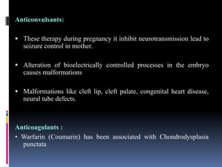 Anticonvulsants:
 These therapy during pregnancy it inhibit neurotransmission lead to
seizure control in mother.
 Alteration of bioelectrically controlled processes in the embryo
causes malformations
 Malformations like cleft lip, cleft palate, congenital heart disease,
neural tube defects.
Anticoagulants :
• Warfarin (Coumarin) has been associated with Chondrodysplasia
punctata
 