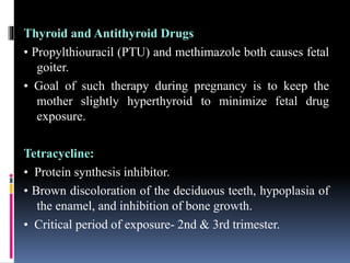 Thyroid and Antithyroid Drugs
• Propylthiouracil (PTU) and methimazole both causes fetal
goiter.
• Goal of such therapy during pregnancy is to keep the
mother slightly hyperthyroid to minimize fetal drug
exposure.
Tetracycline:
• Protein synthesis inhibitor.
• Brown discoloration of the deciduous teeth, hypoplasia of
the enamel, and inhibition of bone growth.
• Critical period of exposure- 2nd & 3rd trimester.
 