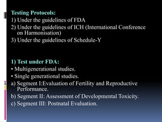 Testing Protocols:
1) Under the guidelines of FDA
2) Under the guidelines of ICH (International Conference
on Harmonisation)
3) Under the guidelines of Schedule-Y
1) Test under FDA:
• Multigenerational studies.
• Single generational studies.
a) Segment I:Evaluation of Fertility and Reproductive
Performance.
b) Segment II: Assessment of Developmental Toxicity.
c) Segment III: Postnatal Evaluation.
 