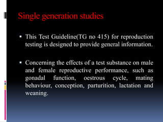Single generation studies
 This Test Guideline(TG no 415) for reproduction
testing is designed to provide general information.
 Concerning the effects of a test substance on male
and female reproductive performance, such as
gonadal function, oestrous cycle, mating
behaviour, conception, parturition, lactation and
weaning.
 