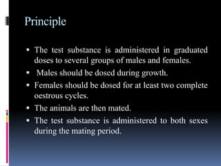 Principle
 The test substance is administered in graduated
doses to several groups of males and females.
 Males should be dosed during growth.
 Females should be dosed for at least two complete
oestrous cycles.
 The animals are then mated.
 The test substance is administered to both sexes
during the mating period.
 