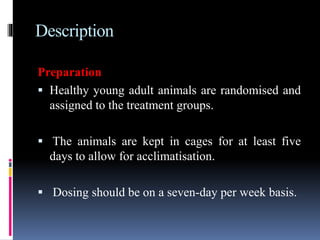 Description
Preparation
 Healthy young adult animals are randomised and
assigned to the treatment groups.
 The animals are kept in cages for at least five
days to allow for acclimatisation.
 Dosing should be on a seven-day per week basis.
 