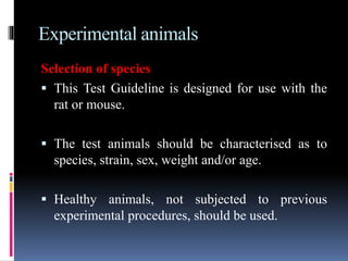 Experimental animals
Selection of species
 This Test Guideline is designed for use with the
rat or mouse.
 The test animals should be characterised as to
species, strain, sex, weight and/or age.
 Healthy animals, not subjected to previous
experimental procedures, should be used.
 