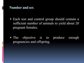 Number and sex
 Each test and control group should contain a
sufficient number of animals to yield about 20
pregnant females.
 The objective is to produce enough
pregnancies and offspring.
 