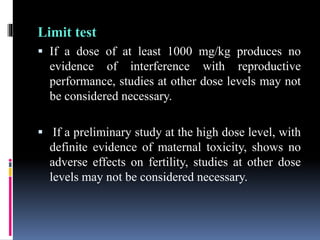 Limit test
 If a dose of at least 1000 mg/kg produces no
evidence of interference with reproductive
performance, studies at other dose levels may not
be considered necessary.
 If a preliminary study at the high dose level, with
definite evidence of maternal toxicity, shows no
adverse effects on fertility, studies at other dose
levels may not be considered necessary.
 