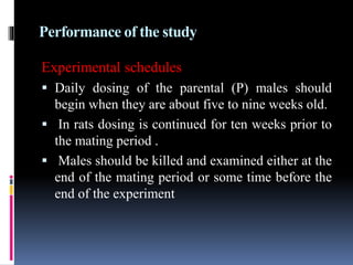 Performance of the study
Experimental schedules
 Daily dosing of the parental (P) males should
begin when they are about five to nine weeks old.
 In rats dosing is continued for ten weeks prior to
the mating period .
 Males should be killed and examined either at the
end of the mating period or some time before the
end of the experiment
 