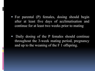  For parental (P) females, dosing should begin
after at least five days of acclimatisation and
continue for at least two weeks prior to mating
 Daily dosing of the P females should continue
throughout the 3-week mating period, pregnancy
and up to the weaning of the F 1 offspring.
 