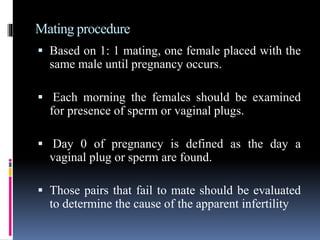 Mating procedure
 Based on 1: 1 mating, one female placed with the
same male until pregnancy occurs.
 Each morning the females should be examined
for presence of sperm or vaginal plugs.
 Day 0 of pregnancy is defined as the day a
vaginal plug or sperm are found.
 Those pairs that fail to mate should be evaluated
to determine the cause of the apparent infertility
 