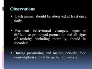 Observations
 Each animal should be observed at least once
daily.
 Pertinent behavioural changes, signs of
difficult or prolonged parturition and all signs
of toxicity, including mortality, should be
recorded.
 During pre-mating and mating periods, food
consumption should be measured weekly.
 