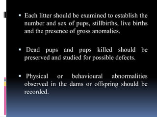  Each litter should be examined to establish the
number and sex of pups, stillbirths, live births
and the presence of gross anomalies.
 Dead pups and pups killed should be
preserved and studied for possible defects.
 Physical or behavioural abnormalities
observed in the dams or offspring should be
recorded.
 