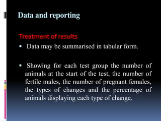 Data and reporting
Treatment of results
 Data may be summarised in tabular form.
 Showing for each test group the number of
animals at the start of the test, the number of
fertile males, the number of pregnant females,
the types of changes and the percentage of
animals displaying each type of change.
 