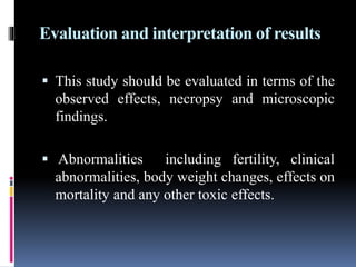 Evaluation and interpretation of results
 This study should be evaluated in terms of the
observed effects, necropsy and microscopic
findings.
 Abnormalities including fertility, clinical
abnormalities, body weight changes, effects on
mortality and any other toxic effects.
 