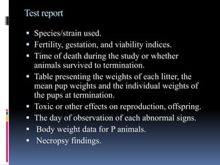 Test report
 Species/strain used.
 Fertility, gestation, and viability indices.
 Time of death during the study or whether
animals survived to termination.
 Table presenting the weights of each litter, the
mean pup weights and the individual weights of
the pups at termination.
 Toxic or other effects on reproduction, offspring.
 The day of observation of each abnormal signs.
 Body weight data for P animals.
 Necropsy findings.
 