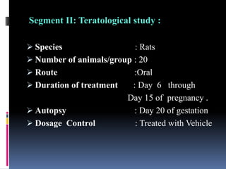 Segment II: Teratological study :
 Species : Rats
 Number of animals/group : 20
 Route :Oral
 Duration of treatment : Day 6 through
Day 15 of pregnancy .
 Autopsy : Day 20 of gestation
 Dosage Control : Treated with Vehicle
 
