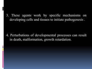 3. These agents work by specific mechanisms on
developing cells and tissues to initiate pathogenesis .
4. Perturbations of developmental processes can result
in death, malformation, growth retardation.
 