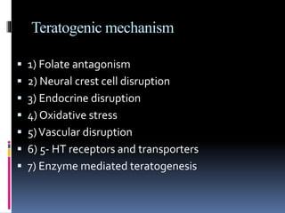 Teratogenic mechanism
 1) Folate antagonism
 2) Neural crest cell disruption
 3) Endocrine disruption
 4) Oxidative stress
 5)Vascular disruption
 6) 5- HT receptors and transporters
 7) Enzyme mediated teratogenesis
 
