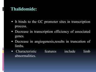 Thalidomide:
 It binds to the GC promoter sites in transcription
process.
 Decrease in transcription efficiency of associated
genes.
 Decrease in angiogenesis,results in truncation of
limbs.
 Characteristic features include limb
abnormalities.
 