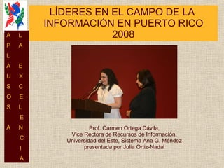 LÍDERES EN EL CAMPO DE LA  INFORMACIÓN EN PUERTO RICO 2008 Prof. Carmen Ortega Dávila, Vice Rectora de Recursos de Información, Universidad del Este, Sistema Ana G. Méndez presentada por Julia Ortiz-Nadal A  L P  A L  A  E U  X S  C O  E S  L E A  N C I A 