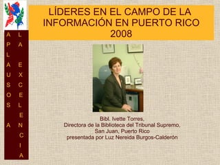 LÍDERES EN EL CAMPO DE LA  INFORMACIÓN EN PUERTO RICO 2008 Bibl. Ivette Torres, Directora de la Biblioteca del Tribunal Supremo, San Juan, Puerto Rico presentada por Luz Nereida Burgos-Calderón A  L P  A L  A  E U  X S  C O  E S  L E A  N C I A 