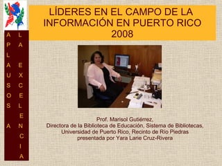 LÍDERES EN EL CAMPO DE LA  INFORMACIÓN EN PUERTO RICO 2008 Prof. Marisol Gutiérrez, Directora de la Biblioteca de Educación, Sistema de Bibliotecas, Universidad de Puerto Rico, Recinto de Río Piedras presentada por Yara Larie Cruz-Rivera A  L P  A L  A  E U  X S  C O  E S  L E A  N C I A 